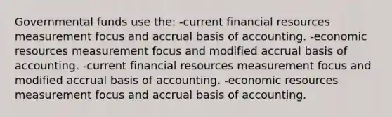 Governmental funds use the: -current financial resources measurement focus and accrual basis of accounting. -economic resources measurement focus and modified accrual basis of accounting. -current financial resources measurement focus and modified accrual basis of accounting. -economic resources measurement focus and accrual basis of accounting.