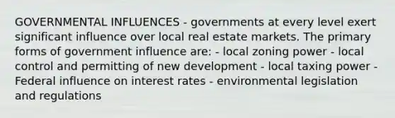 GOVERNMENTAL INFLUENCES - governments at every level exert significant influence over local real estate markets. The primary forms of government influence are: - local zoning power - local control and permitting of new development - local taxing power - Federal influence on interest rates - environmental legislation and regulations