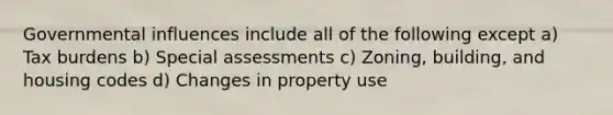 Governmental influences include all of the following except a) Tax burdens b) Special assessments c) Zoning, building, and housing codes d) Changes in property use