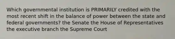 Which governmental institution is PRIMARILY credited with the most recent shift in the balance of power between the state and federal governments? the Senate the House of Representatives the executive branch the Supreme Court