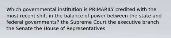 Which governmental institution is PRIMARILY credited with the most recent shift in the balance of power between the state and federal governments? the Supreme Court <a href='https://www.questionai.com/knowledge/kBllUhZHhd-the-executive-branch' class='anchor-knowledge'>the executive branch</a> the Senate the House of Representatives