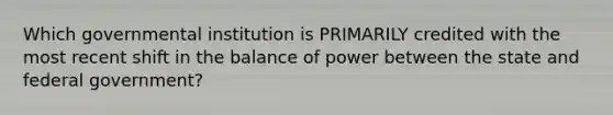 Which governmental institution is PRIMARILY credited with the most recent shift in the balance of power between the state and federal government?