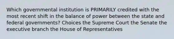 Which governmental institution is PRIMARILY credited with the most recent shift in the balance of power between the state and federal governments? Choices the Supreme Court the Senate <a href='https://www.questionai.com/knowledge/kBllUhZHhd-the-executive-branch' class='anchor-knowledge'>the executive branch</a> the House of Representatives