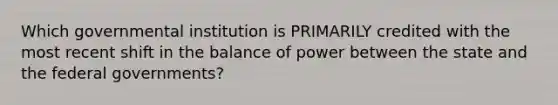 Which governmental institution is PRIMARILY credited with the most recent shift in the balance of power between the state and the federal governments?