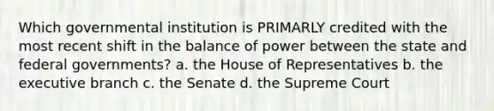 Which governmental institution is PRIMARLY credited with the most recent shift in the balance of power between the state and federal governments? a. the House of Representatives b. the executive branch c. the Senate d. the Supreme Court