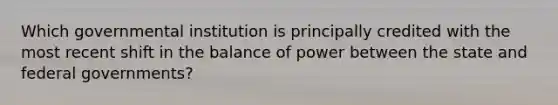 Which governmental institution is principally credited with the most recent shift in the balance of power between the state and federal governments?