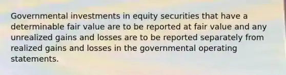 Governmental investments in equity securities that have a determinable fair value are to be reported at fair value and any unrealized gains and losses are to be reported separately from realized gains and losses in the governmental operating statements.