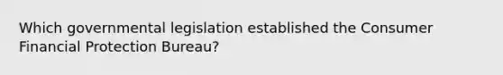 Which governmental legislation established the Consumer Financial Protection Bureau?