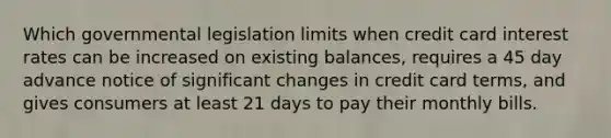 Which governmental legislation limits when credit card interest rates can be increased on existing balances, requires a 45 day advance notice of significant changes in credit card terms, and gives consumers at least 21 days to pay their monthly bills.