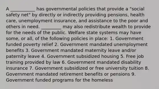 A ___________ has governmental policies that provide a "social safety net" by directly or indirectly providing pensions, health care, unemployment insurance, and assistance to the poor and others in need. _________ may also redistribute wealth to provide for the needs of the public. Welfare state systems may have some, or all, of the following policies in place: 1. Government funded poverty relief 2. Government mandated unemployment benefits 3. Government mandated maternity leave and/or paternity leave 4. Government subsidized housing 5. Free job training provided by law 6. Government mandated disability insurance 7. Government subsidized or free university tuition 8. Government mandated retirement benefits or pensions 9. Government funded programs for the homeless