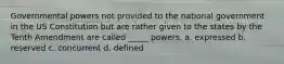 Governmental powers not provided to the national government in the US Constitution but are rather given to the states by the Tenth Amendment are called _____ powers. a. expressed b. reserved c. concurrent d. defined