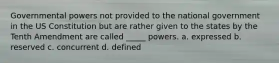 Governmental powers not provided to the national government in the US Constitution but are rather given to the states by the Tenth Amendment are called _____ powers. a. expressed b. reserved c. concurrent d. defined