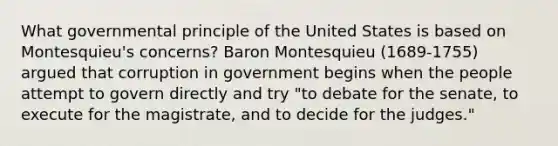 What governmental principle of the United States is based on Montesquieu's concerns? Baron Montesquieu (1689-1755) argued that corruption in government begins when the people attempt to govern directly and try "to debate for the senate, to execute for the magistrate, and to decide for the judges."