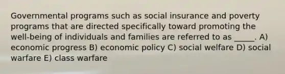 Governmental programs such as social insurance and poverty programs that are directed specifically toward promoting the well-being of individuals and families are referred to as _____. A) economic progress B) economic policy C) social welfare D) social warfare E) class warfare