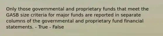 Only those governmental and proprietary funds that meet the GASB size criteria for major funds are reported in separate columns of the governmental and proprietary fund financial statements. - True - False