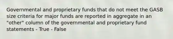 Governmental and proprietary funds that do not meet the GASB size criteria for major funds are reported in aggregate in an "other" column of the governmental and proprietary fund statements - True - False