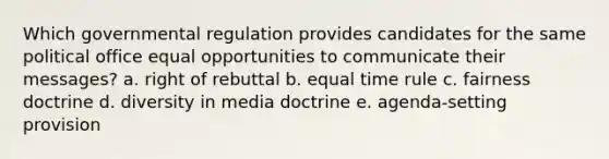 Which governmental regulation provides candidates for the same political office equal opportunities to communicate their messages? a. right of rebuttal b. equal time rule c. fairness doctrine d. diversity in media doctrine e. agenda-setting provision