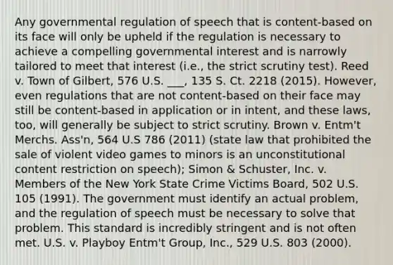 Any governmental regulation of speech that is content-based on its face will only be upheld if the regulation is necessary to achieve a compelling governmental interest and is narrowly tailored to meet that interest (i.e., the strict scrutiny test). Reed v. Town of Gilbert, 576 U.S. ___, 135 S. Ct. 2218 (2015). However, even regulations that are not content-based on their face may still be content-based in application or in intent, and these laws, too, will generally be subject to strict scrutiny. Brown v. Entm't Merchs. Ass'n, 564 U.S 786 (2011) (state law that prohibited the sale of violent video games to minors is an unconstitutional content restriction on speech); Simon & Schuster, Inc. v. Members of the New York State Crime Victims Board, 502 U.S. 105 (1991). The government must identify an actual problem, and the regulation of speech must be necessary to solve that problem. This standard is incredibly stringent and is not often met. U.S. v. Playboy Entm't Group, Inc., 529 U.S. 803 (2000).