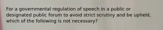 For a governmental regulation of speech in a public or designated public forum to avoid strict scrutiny and be upheld, which of the following is not necessary?