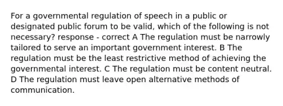 For a governmental regulation of speech in a public or designated public forum to be valid, which of the following is not necessary? response - correct A The regulation must be narrowly tailored to serve an important government interest. B The regulation must be the least restrictive method of achieving the governmental interest. C The regulation must be content neutral. D The regulation must leave open alternative methods of communication.