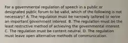 For a governmental regulation of speech in a public or designated public forum to be valid, which of the following is not necessary? A. The regulation must be narrowly tailored to serve an important government interest. B. The regulation must be the least restrictive method of achieving the governmental interest. C. The regulation must be content neutral. D. The regulation must leave open alternative methods of communication.