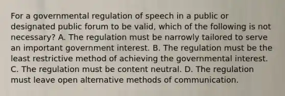 For a governmental regulation of speech in a public or designated public forum to be valid, which of the following is not necessary? A. The regulation must be narrowly tailored to serve an important government interest. B. The regulation must be the least restrictive method of achieving the governmental interest. C. The regulation must be content neutral. D. The regulation must leave open alternative methods of communication.