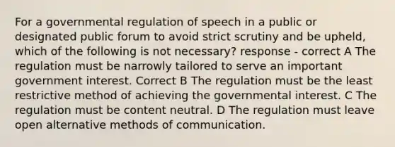 For a governmental regulation of speech in a public or designated public forum to avoid strict scrutiny and be upheld, which of the following is not necessary? response - correct A The regulation must be narrowly tailored to serve an important government interest. Correct B The regulation must be the least restrictive method of achieving the governmental interest. C The regulation must be content neutral. D The regulation must leave open alternative methods of communication.