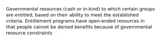 Governmental resources (cash or in-kind) to which certain groups are entitled, based on their ability to meet the established criteria. Entitlement programs have open-ended resources in that people cannot be denied benefits because of governmental resource constraints