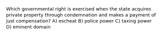 Which governmental right is exercised when the state acquires private property through condemnation and makes a payment of just compensation? A) escheat B) police power C) taxing power D) eminent domain