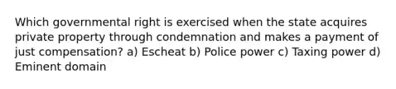 Which governmental right is exercised when the state acquires private property through condemnation and makes a payment of just compensation? a) Escheat b) Police power c) Taxing power d) Eminent domain