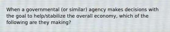 When a governmental (or similar) agency makes decisions with the goal to help/stabilize the overall economy, which of the following are they making?