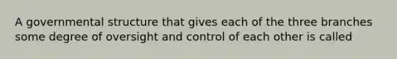 A governmental structure that gives each of the three branches some degree of oversight and control of each other is called