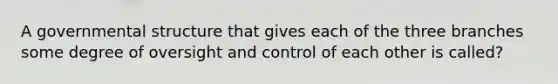 A governmental structure that gives each of the three branches some degree of oversight and control of each other is called?