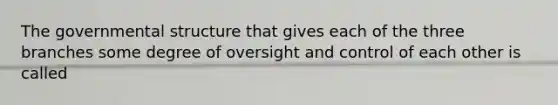 The governmental structure that gives each of the three branches some degree of oversight and control of each other is called