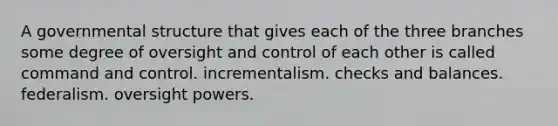 A governmental structure that gives each of the three branches some degree of oversight and control of each other is called command and control. incrementalism. checks and balances. federalism. oversight powers.