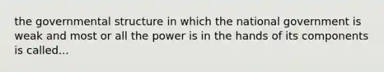 the governmental structure in which the national government is weak and most or all the power is in the hands of its components is called...