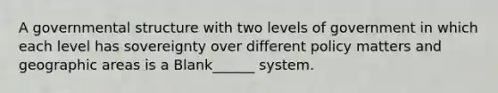 A governmental structure with two levels of government in which each level has sovereignty over different policy matters and geographic areas is a Blank______ system.