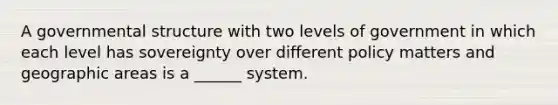 A governmental structure with two levels of government in which each level has sovereignty over different policy matters and geographic areas is a ______ system.