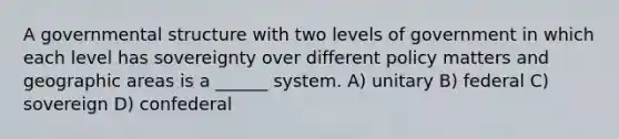 A governmental structure with two levels of government in which each level has sovereignty over different policy matters and geographic areas is a ______ system. A) unitary B) federal C) sovereign D) confederal