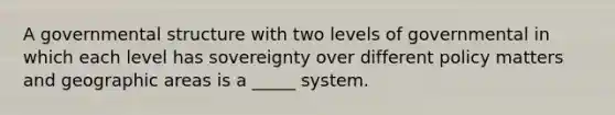 A governmental structure with two levels of governmental in which each level has sovereignty over different policy matters and geographic areas is a _____ system.