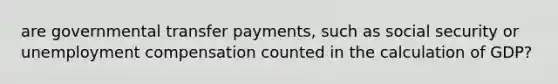 are governmental transfer payments, such as social security or unemployment compensation counted in the calculation of GDP?