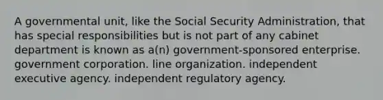 A governmental unit, like the Social Security Administration, that has special responsibilities but is not part of any cabinet department is known as a(n) government-sponsored enterprise. government corporation. line organization. independent executive agency. independent regulatory agency.