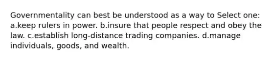 Governmentality can best be understood as a way to Select one: a.keep rulers in power. b.insure that people respect and obey the law. c.establish long-distance trading companies. d.manage individuals, goods, and wealth.