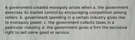 A government-created monopoly arises when a. the government exercises its market control by encouraging competition among sellers. b. government spending in a certain industry gives rise to monopoly power. c. the government collects taxes in a particular industry. d. the government gives a firm the exclusive right to sell some good or service.