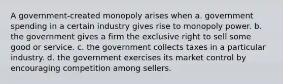 A government-created monopoly arises when a. government spending in a certain industry gives rise to monopoly power. b. the government gives a firm the exclusive right to sell some good or service. c. the government collects taxes in a particular industry. d. the government exercises its market control by encouraging competition among sellers.