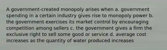 A government-created monopoly arises when a. government spending in a certain industry gives rise to monopoly power b. the government exercises its market control by encouraging competition among sellers c. the government gives a firm the exclusive right to sell some good or service d. average cost increases as the quantity of water produced increases