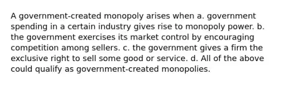 A government-created monopoly arises when a. government spending in a certain industry gives rise to monopoly power. b. the government exercises its market control by encouraging competition among sellers. c. the government gives a firm the exclusive right to sell some good or service. d. All of the above could qualify as government-created monopolies.