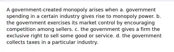 A government-created monopoly arises when a. government spending in a certain industry gives rise to monopoly power. b. the government exercises its market control by encouraging competition among sellers. c. the government gives a firm the exclusive right to sell some good or service. d. the government collects taxes in a particular industry.