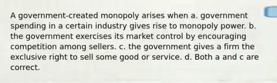 A government-created monopoly arises when a. government spending in a certain industry gives rise to monopoly power. b. the government exercises its market control by encouraging competition among sellers. c. the government gives a firm the exclusive right to sell some good or service. d. Both a and c are correct.