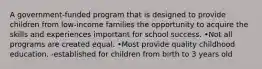 A government-funded program that is designed to provide children from low-income families the opportunity to acquire the skills and experiences important for school success. •Not all programs are created equal. •Most provide quality childhood education. -established for children from birth to 3 years old